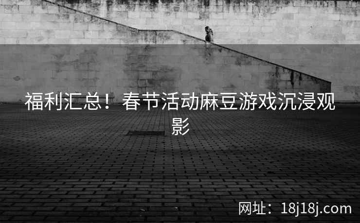 福利汇总！春节活动麻豆游戏沉浸观影