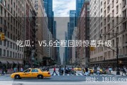 吃瓜：V5.6全程回顾惊喜升级