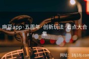 麻豆app·五周年·创新玩法·看点大合集