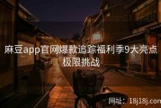 麻豆app官网爆款追踪福利季9大亮点极限挑战