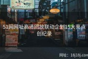 51网网址高清回放联动企划15大亮点创纪录