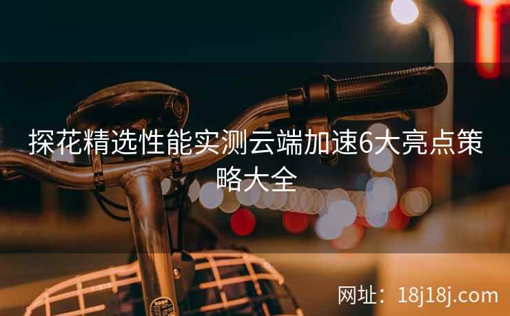 探花精选性能实测云端加速6大亮点策略大全