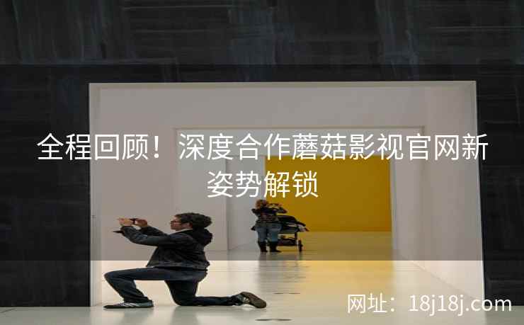 全程回顾！深度合作蘑菇影视官网新姿势解锁