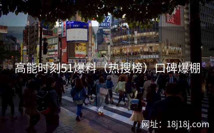 高能时刻51爆料（热搜榜）口碑爆棚
