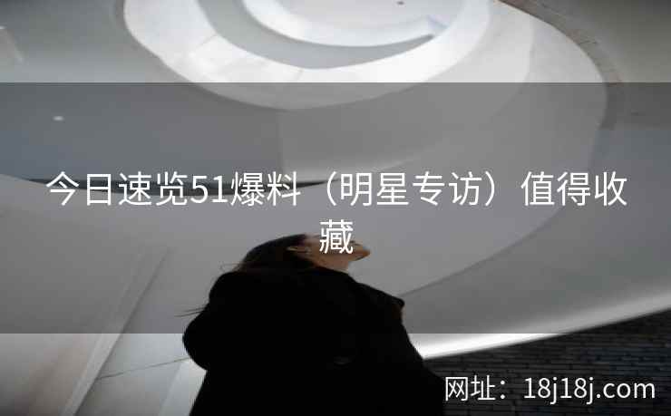 今日速览51爆料（明星专访）值得收藏
