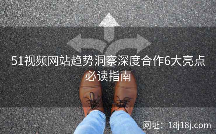 51视频网站趋势洞察深度合作6大亮点必读指南
