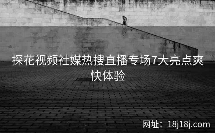 探花视频社媒热搜直播专场7大亮点爽快体验
