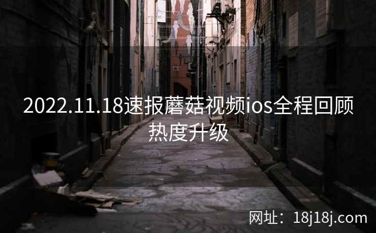 2022.11.18速报蘑菇视频ios全程回顾热度升级