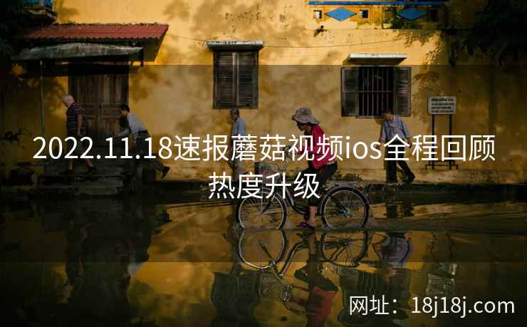 2022.11.18速报蘑菇视频ios全程回顾热度升级