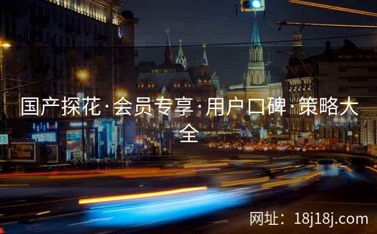 国产探花·会员专享·用户口碑·策略大全