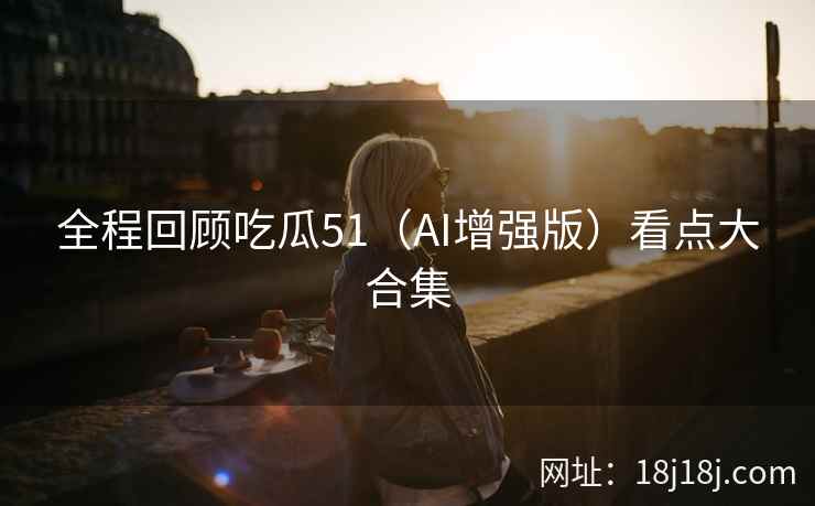 全程回顾吃瓜51（AI增强版）看点大合集