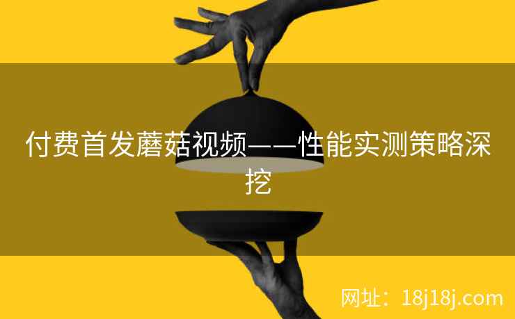 付费首发蘑菇视频——性能实测策略深挖