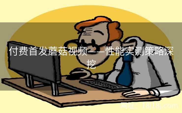 付费首发蘑菇视频——性能实测策略深挖