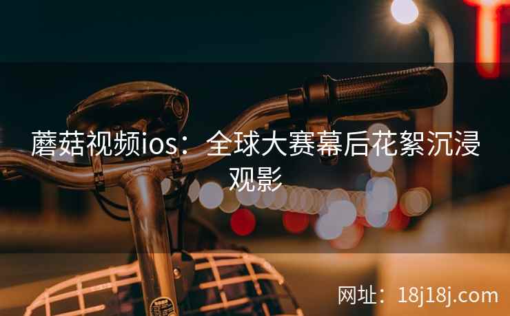 蘑菇视频ios：全球大赛幕后花絮沉浸观影
