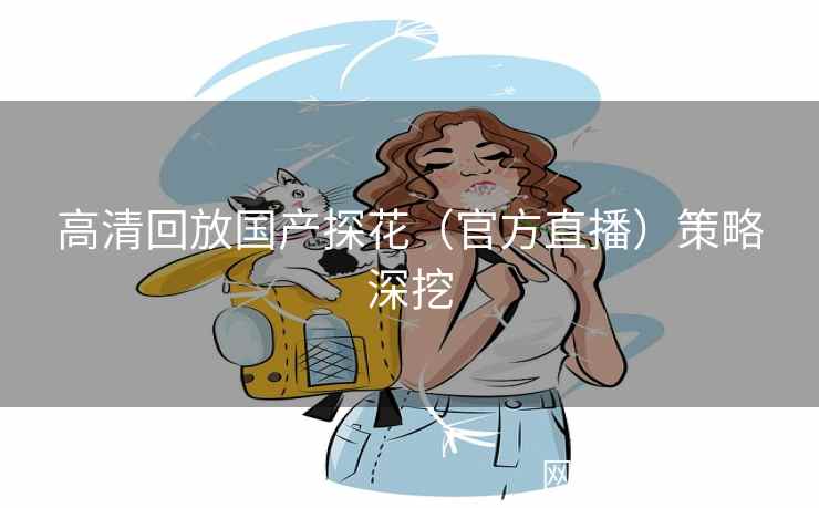 高清回放国产探花（官方直播）策略深挖