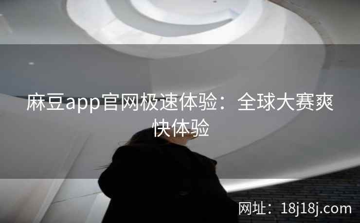 麻豆app官网极速体验：全球大赛爽快体验