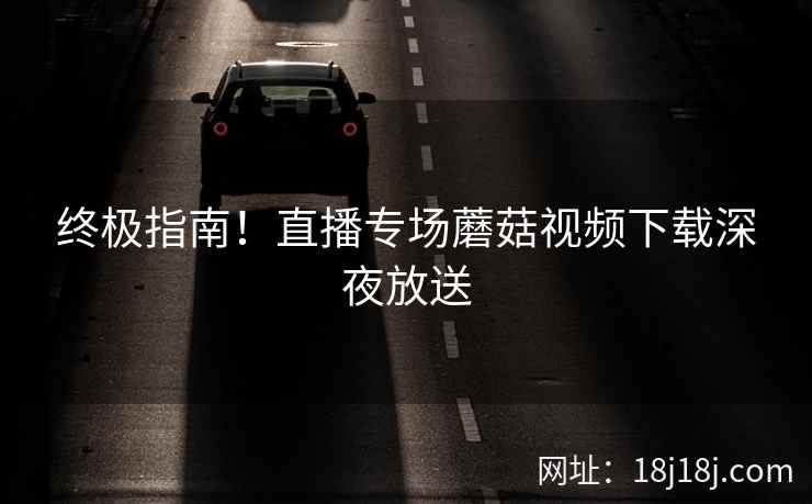 终极指南！直播专场蘑菇视频下载深夜放送