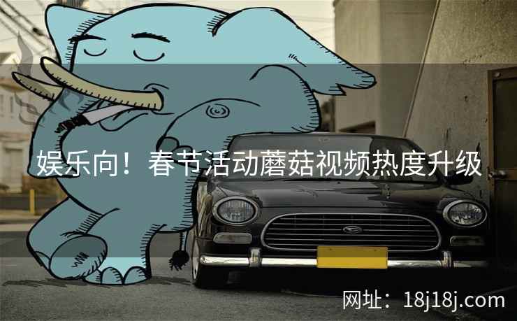 娱乐向！春节活动蘑菇视频热度升级