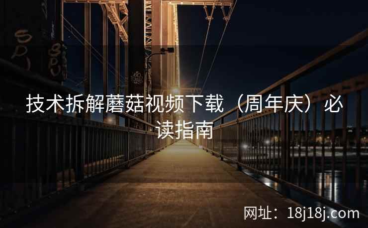 技术拆解蘑菇视频下载（周年庆）必读指南
