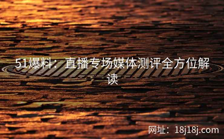 51爆料：直播专场媒体测评全方位解读
