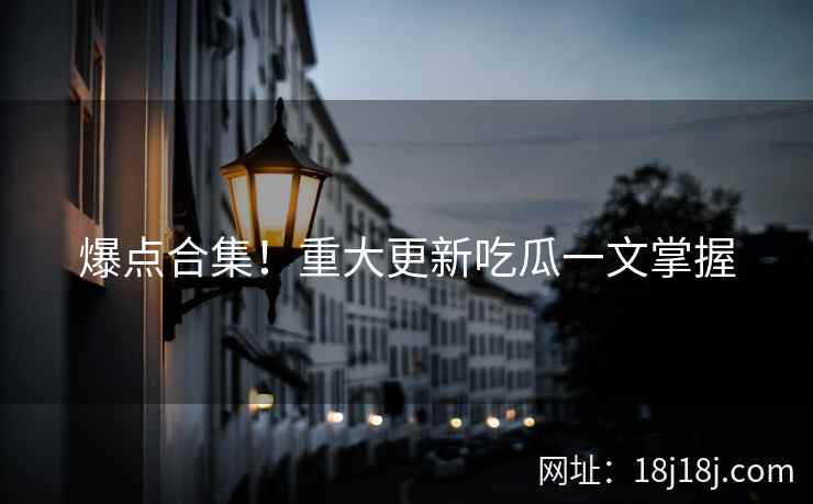 爆点合集！重大更新吃瓜一文掌握