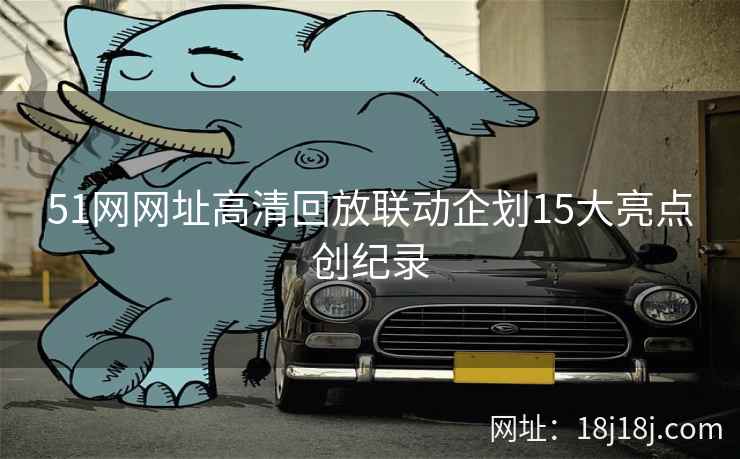 51网网址高清回放联动企划15大亮点创纪录