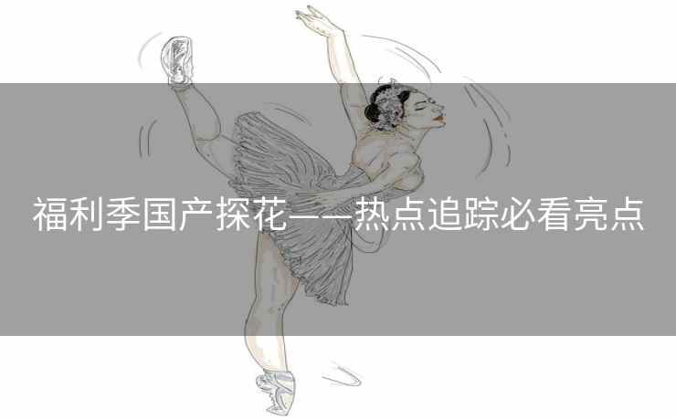 福利季国产探花——热点追踪必看亮点