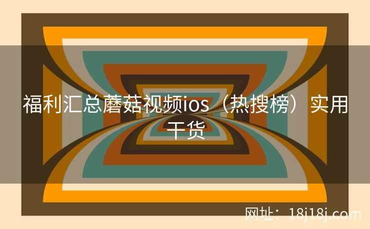福利汇总蘑菇视频ios（热搜榜）实用干货